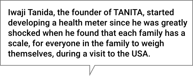 Iwaji Tanida, the founder of TANITA, started developing a health meter since he was greatly shocked when he found that each family has a scale, for everyone in the family to weigh themselves, during a visit to the USA.
